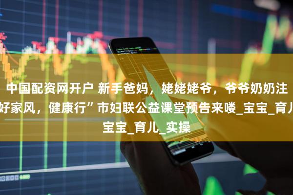 中国配资网开户 新手爸妈，姥姥姥爷，爷爷奶奶注意啦“好家风，健康行”市妇联公益课堂预告来喽_宝宝_育儿_实操