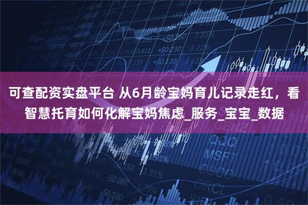 可查配资实盘平台 从6月龄宝妈育儿记录走红，看智慧托育如何化解宝妈焦虑_服务_宝宝_数据