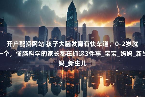开户配资网站 孩子大脑发育有快车道，0-2岁就是一个，懂脑科学的家长都在抓这3件事_宝宝_妈妈_新生儿