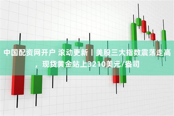 中国配资网开户 滚动更新丨美股三大指数震荡走高，现货黄金站上3210美元/盎司