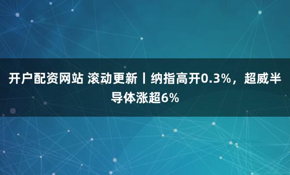 开户配资网站 滚动更新丨纳指高开0.3%，超威半导体涨超6%