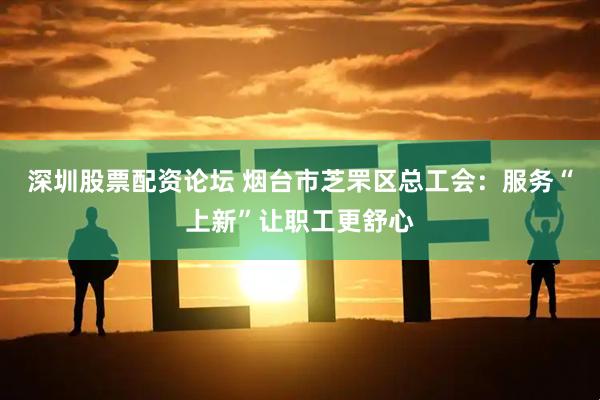 深圳股票配资论坛 烟台市芝罘区总工会：服务“上新”让职工更舒心
