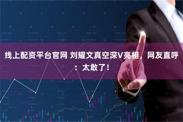 线上配资平台官网 刘耀文真空深V亮相，网友直呼：太敢了！