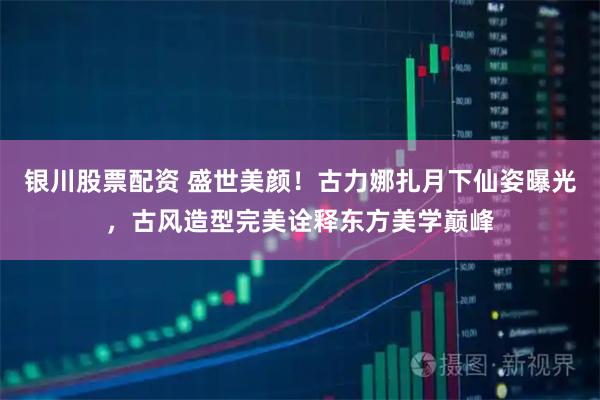 银川股票配资 盛世美颜！古力娜扎月下仙姿曝光，古风造型完美诠释东方美学巅峰