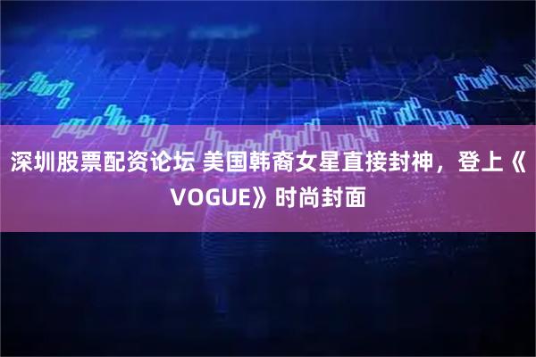 深圳股票配资论坛 美国韩裔女星直接封神，登上《VOGUE》时尚封面