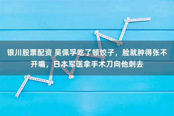 银川股票配资 吴佩孚吃了顿饺子，脸就肿得张不开嘴，日本军医拿手术刀向他刺去