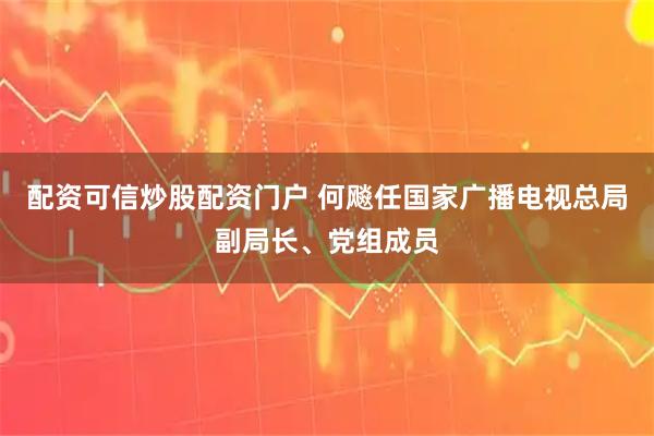 配资可信炒股配资门户 何飚任国家广播电视总局副局长、党组成员
