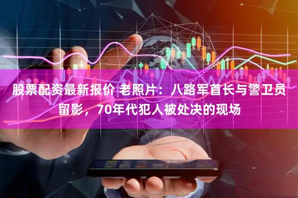 股票配资最新报价 老照片：八路军首长与警卫员留影，70年代犯人被处决的现场