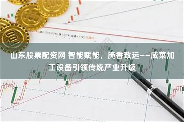 山东股票配资网 智能赋能，腌香致远——咸菜加工设备引领传统产业升级