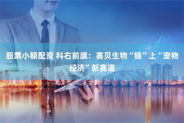 股票小额配资 科右前旗：赛贝生物“链”上“宠物经济”新赛道