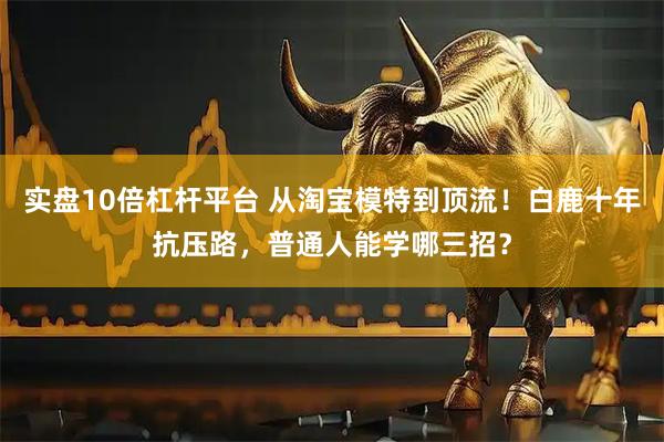 实盘10倍杠杆平台 从淘宝模特到顶流！白鹿十年抗压路，普通人能学哪三招？