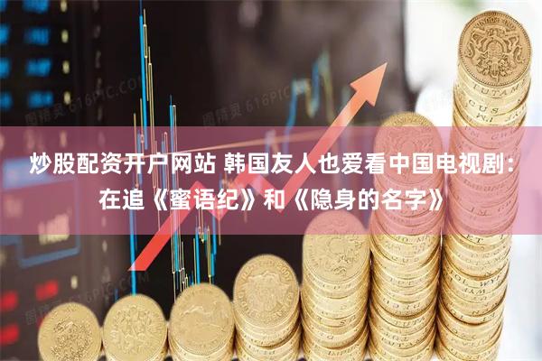 炒股配资开户网站 韩国友人也爱看中国电视剧：在追《蜜语纪》和《隐身的名字》
