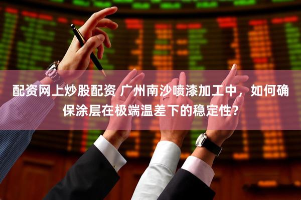 配资网上炒股配资 广州南沙喷漆加工中，如何确保涂层在极端温差下的稳定性？