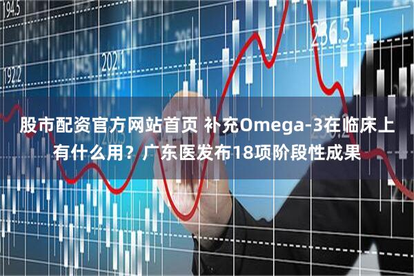 股市配资官方网站首页 补充Omega-3在临床上有什么用？广东医发布18项阶段性成果