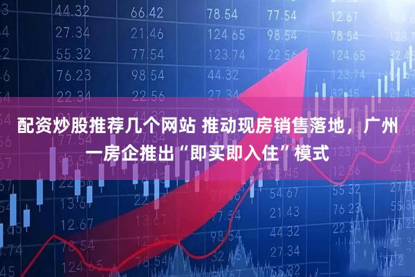 配资炒股推荐几个网站 推动现房销售落地，广州一房企推出“即买即入住”模式